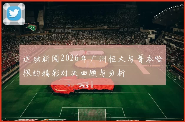 运动新闻2026年广州恒大与哥本哈根的精彩对决回顾与分析