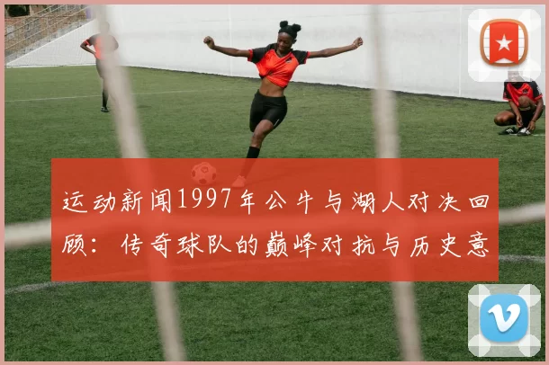 运动新闻1997年公牛与湖人对决回顾：传奇球队的巅峰对抗与历史意义分析