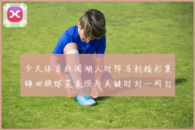 今天体育新闻湖人对阵马刺精彩集锦回顾球星表现与关键时刻一网打尽