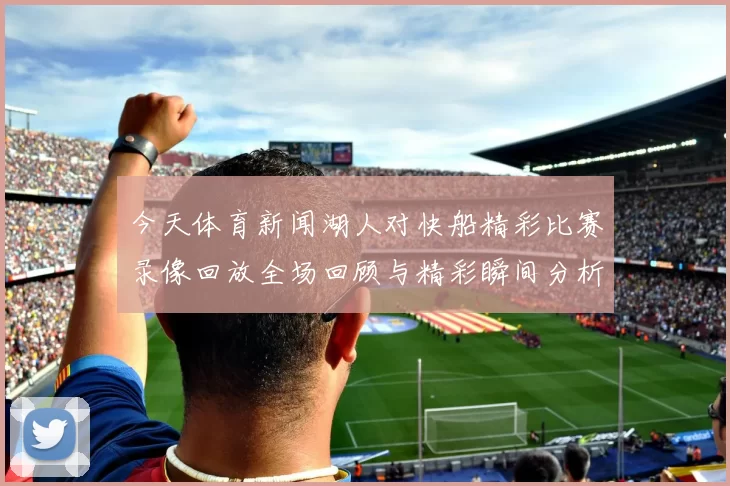 今天体育新闻湖人对快船精彩比赛录像回放全场回顾与精彩瞬间分析