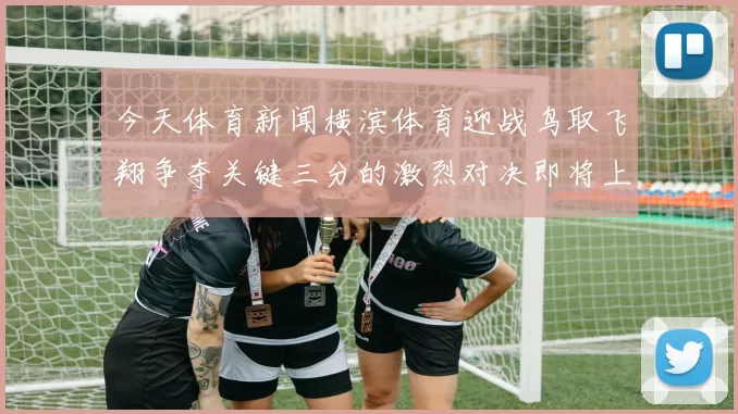 今天体育新闻横滨体育迎战鸟取飞翔争夺关键三分的激烈对决即将上演