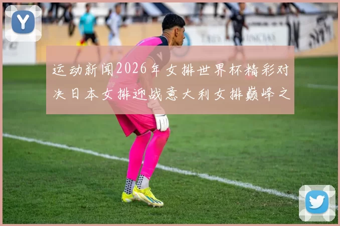 运动新闻2026年女排世界杯精彩对决日本女排迎战意大利女排巅峰之战