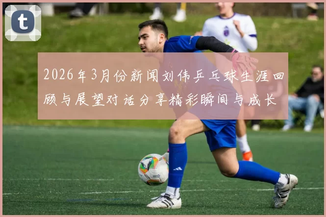 2026年3月份新闻刘伟乒乓球生涯回顾与展望对话分享精彩瞬间与成长历程